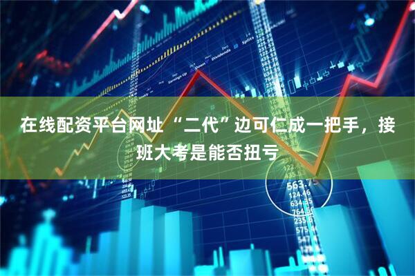 在线配资平台网址 “二代”边可仁成一把手，接班大考是能否扭亏