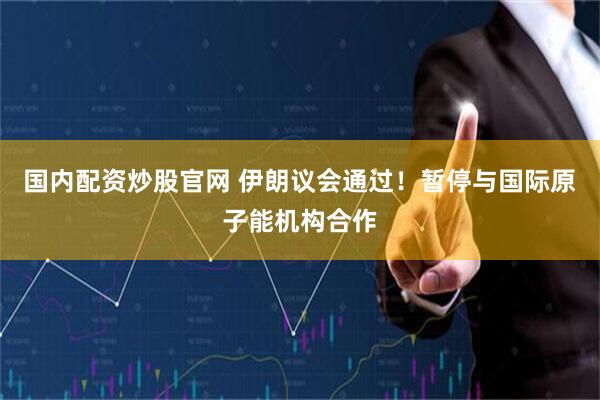 国内配资炒股官网 伊朗议会通过！暂停与国际原子能机构合作