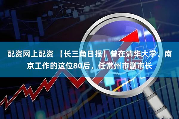 配资网上配资 【长三角日报】曾在清华大学、南京工作的这位80后，任常州市副市长