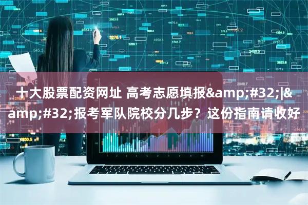 十大股票配资网址 高考志愿填报&#32;|&#32;报考军队院校分几步？这份指南请收好