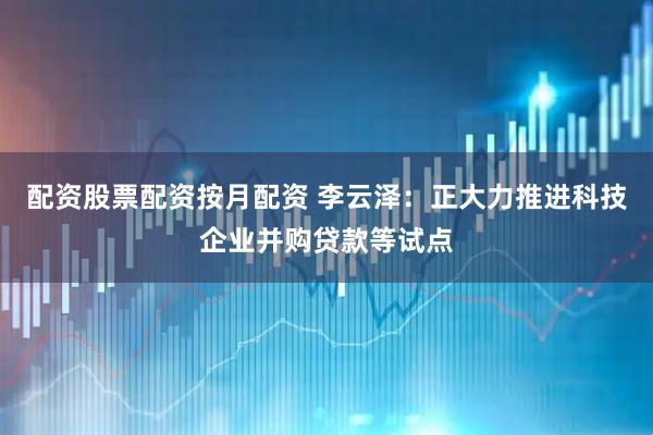 配资股票配资按月配资 李云泽：正大力推进科技企业并购贷款等试点
