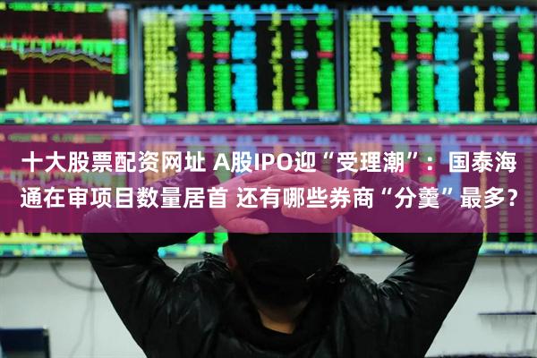 十大股票配资网址 A股IPO迎“受理潮”：国泰海通在审项目数量居首 还有哪些券商“分羹”最多？