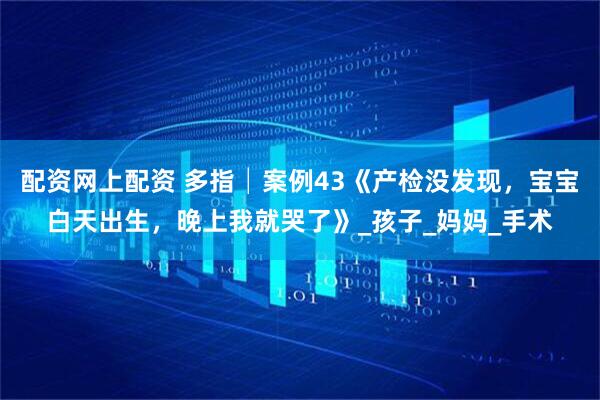 配资网上配资 多指│案例43《产检没发现，宝宝白天出生，晚上我就哭了》_孩子_妈妈_手术