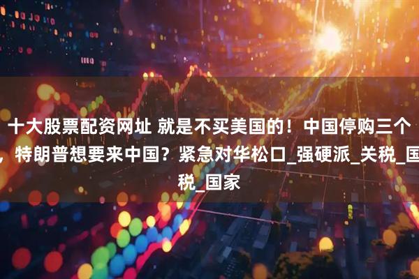 十大股票配资网址 就是不买美国的！中国停购三个月，特朗普想要来中国？紧急对华松口_强硬派_关税_国家