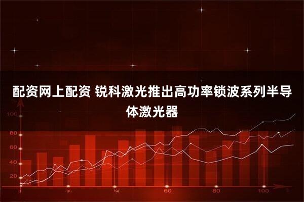 配资网上配资 锐科激光推出高功率锁波系列半导体激光器