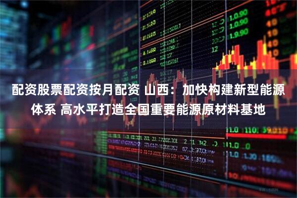 配资股票配资按月配资 山西：加快构建新型能源体系 高水平打造全国重要能源原材料基地