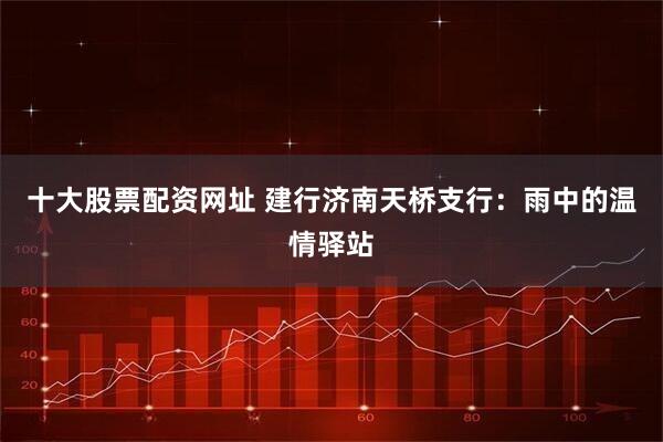 十大股票配资网址 建行济南天桥支行：雨中的温情驿站