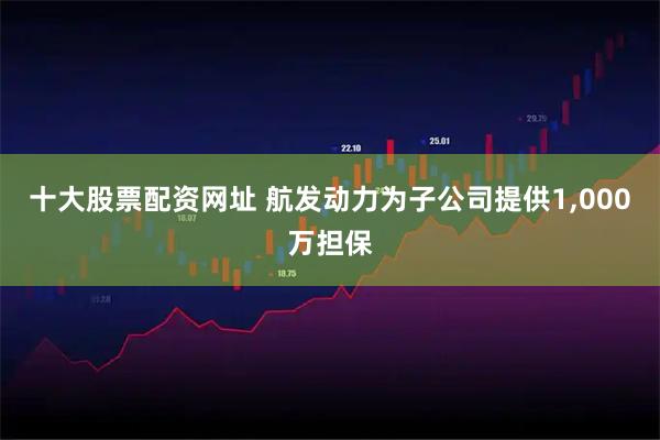 十大股票配资网址 航发动力为子公司提供1,000万担保