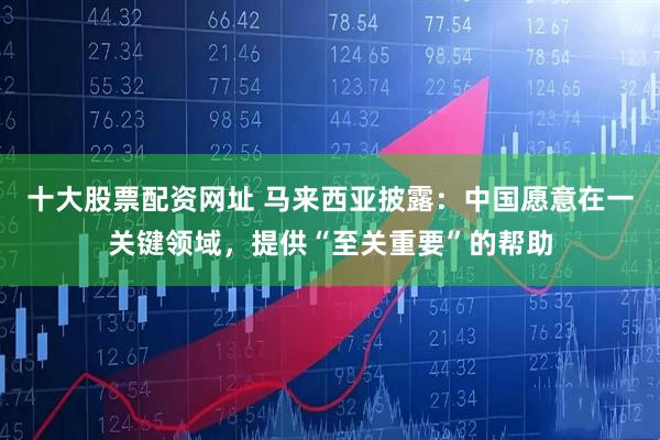 十大股票配资网址 马来西亚披露：中国愿意在一关键领域，提供“至关重要”的帮助