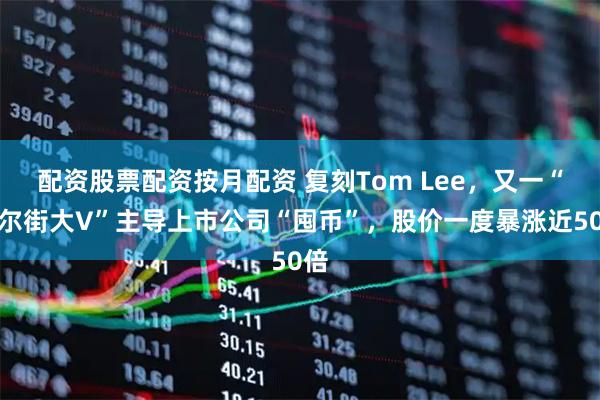 配资股票配资按月配资 复刻Tom Lee，又一“华尔街大V”主导上市公司“囤币”，股价一度暴涨近50倍