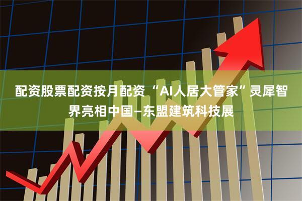 配资股票配资按月配资 “AI人居大管家”灵犀智界亮相中国—东盟建筑科技展