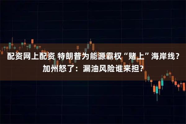 配资网上配资 特朗普为能源霸权“赌上”海岸线？加州怒了：漏油风险谁来担？
