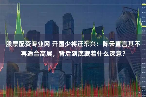 股票配资专业网 开国少将汪东兴：陈云直言其不再适合高层，背后到底藏着什么深意？