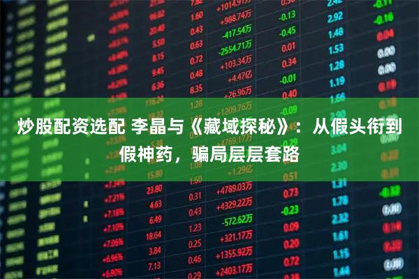 炒股配资选配 李晶与《藏域探秘》：从假头衔到假神药，骗局层层套路