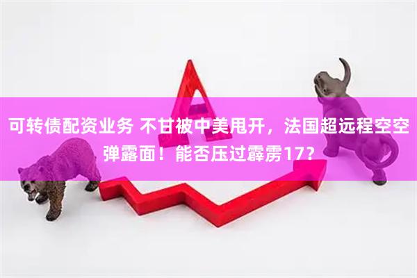 可转债配资业务 不甘被中美甩开，法国超远程空空弹露面！能否压过霹雳17？