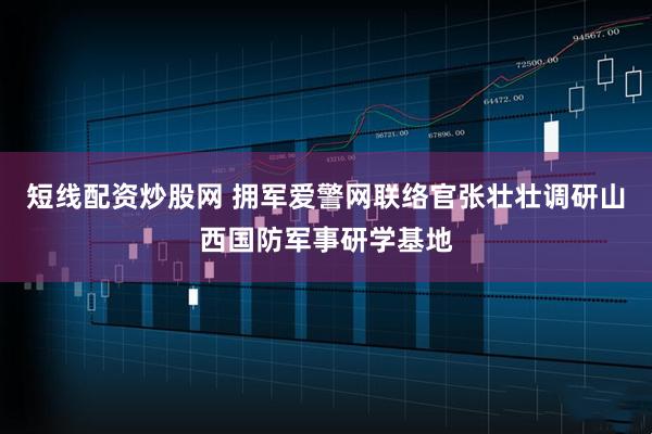 短线配资炒股网 拥军爱警网联络官张壮壮调研山西国防军事研学基地