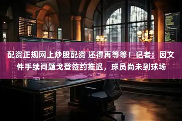 配资正规网上炒股配资 还得再等等！记者：因文件手续问题戈登签约推迟，球员尚未到球场